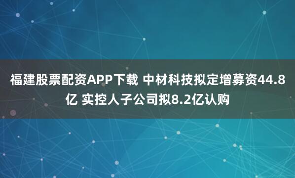 福建股票配资APP下载 中材科技拟定增募资44.8亿 实控人子公司拟8.2亿认购