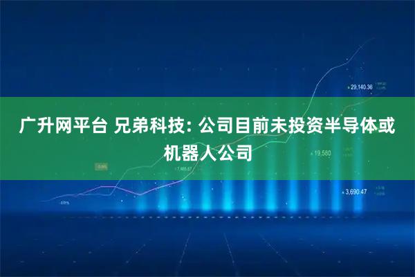 广升网平台 兄弟科技: 公司目前未投资半导体或机器人公司