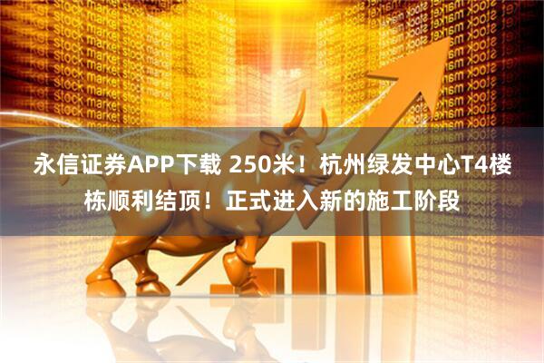 永信证券APP下载 250米！杭州绿发中心T4楼栋顺利结顶！正式进入新的施工阶段