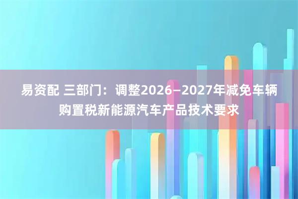 易资配 三部门：调整2026—2027年减免车辆购置税新能源汽车产品技术要求
