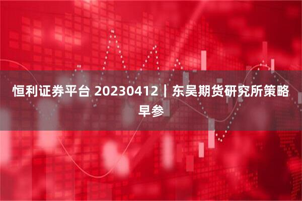恒利证券平台 20230412｜东吴期货研究所策略早参