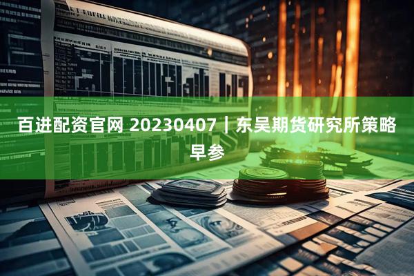 百进配资官网 20230407｜东吴期货研究所策略早参