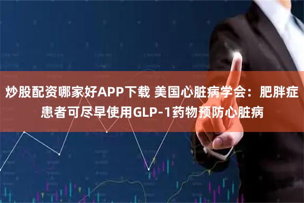 炒股配资哪家好APP下载 美国心脏病学会：肥胖症患者可尽早使用GLP-1药物预防心脏病