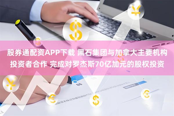 股券通配资APP下载 黑石集团与加拿大主要机构投资者合作 完成对罗杰斯70亿加元的股权投资