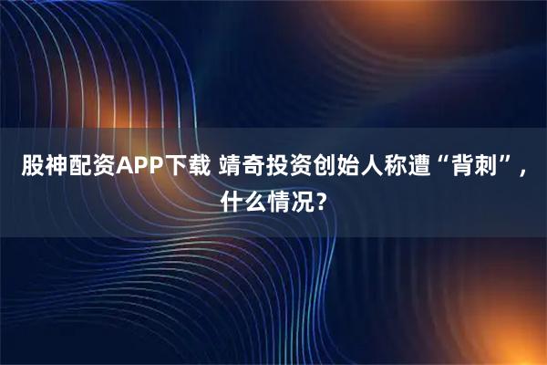 股神配资APP下载 靖奇投资创始人称遭“背刺”，什么情况？