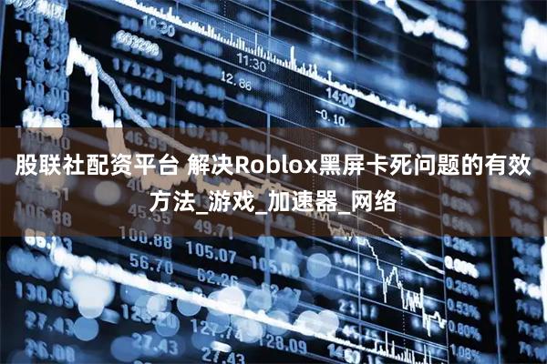股联社配资平台 解决Roblox黑屏卡死问题的有效方法_游戏_加速器_网络