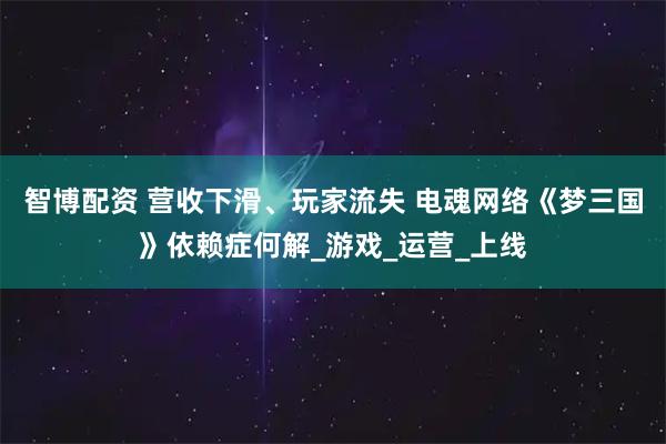 智博配资 营收下滑、玩家流失 电魂网络《梦三国》依赖症何解_游戏_运营_上线