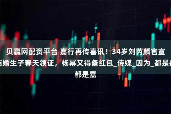 贝赢网配资平台 嘉行再传喜讯！34岁刘芮麟官宣结婚生子春天领证，杨幂又得备红包_传媒_因为_都是嘉
