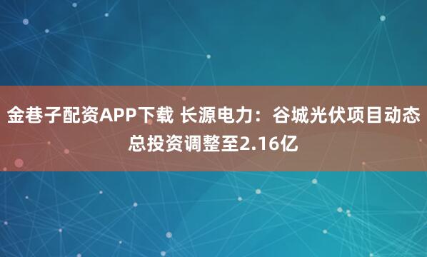 金巷子配资APP下载 长源电力：谷城光伏项目动态总投资调整至2.16亿