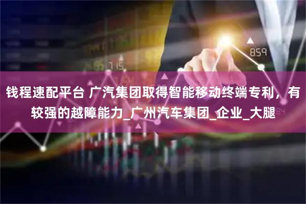 钱程速配平台 广汽集团取得智能移动终端专利，有较强的越障能力_广州汽车集团_企业_大腿