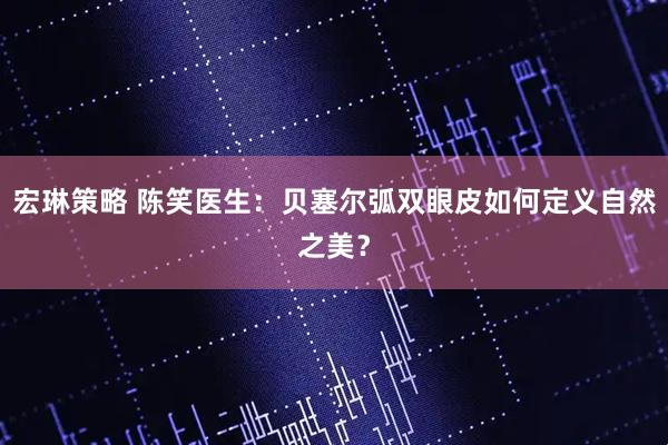 宏琳策略 陈笑医生:贝塞尔弧双眼皮如何定义自然之美?