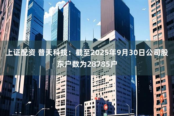 上证配资 普天科技：截至2025年9月30日公司股东户数为28785户