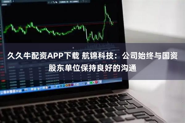 久久牛配资APP下载 航锦科技：公司始终与国资股东单位保持良好的沟通