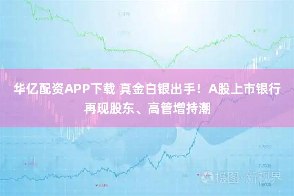 华亿配资APP下载 真金白银出手！A股上市银行再现股东、高管增持潮