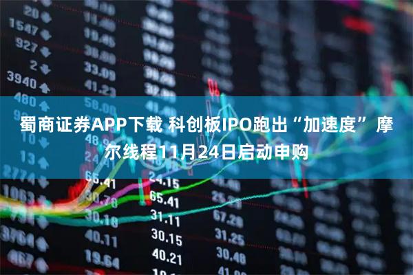 蜀商证券APP下载 科创板IPO跑出“加速度” 摩尔线程11月24日启动申购