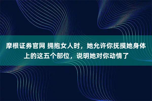 摩根证券官网 拥抱女人时，她允许你抚摸她身体上的这五个部位，说明她对你动情了