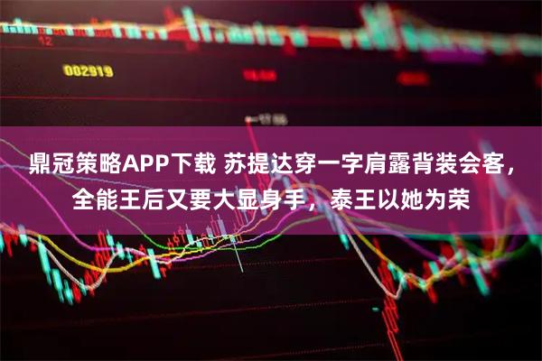 鼎冠策略APP下载 苏提达穿一字肩露背装会客，全能王后又要大显身手，泰王以她为荣