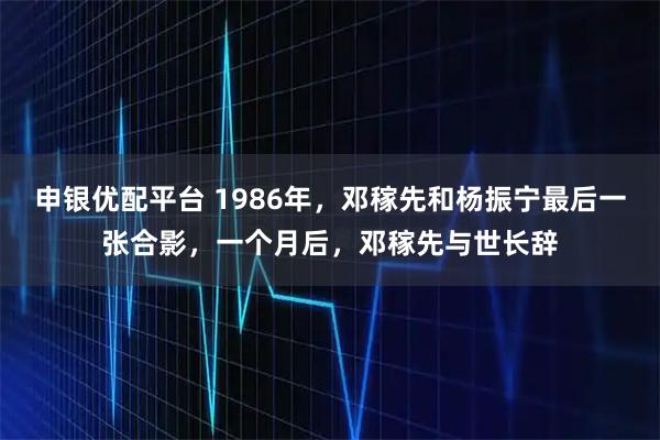 申银优配平台 1986年，邓稼先和杨振宁最后一张合影，一个月后，邓稼先与世长辞