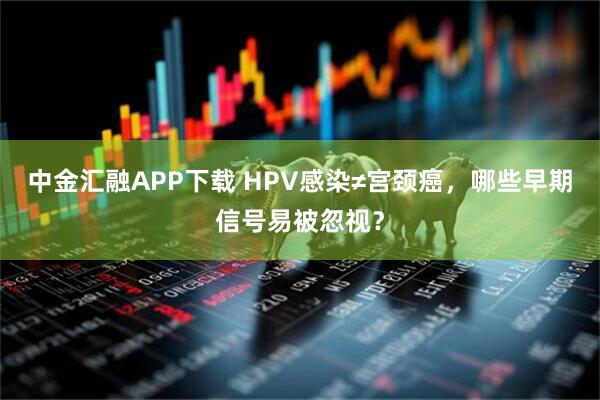 中金汇融APP下载 HPV感染≠宫颈癌，哪些早期信号易被忽视？