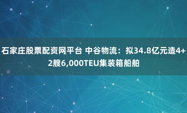 石家庄股票配资网平台 中谷物流：拟34.8亿元造4+2艘6,000TEU集装箱船舶