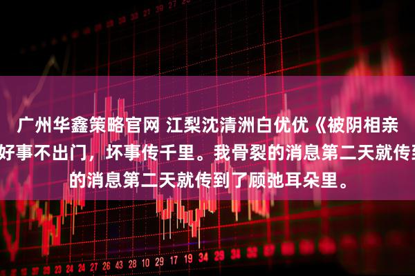 广州华鑫策略官网 江梨沈清洲白优优《被阴相亲解锁男二剧本》好事不出门，坏事传千里。我骨裂的消息第二天就传到了顾弛耳朵里。