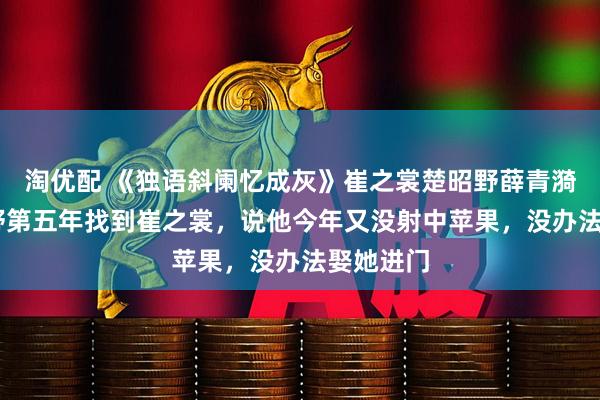 淘优配 《独语斜阑忆成灰》崔之裳楚昭野薛青漪 在楚昭野第五年找到崔之裳，说他今年又没射中苹果，没办法娶她进门