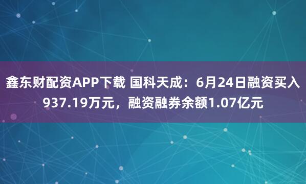 鑫东财配资APP下载 国科天成：6月24日融资买入937.19万元，融资融券余额1.07亿元