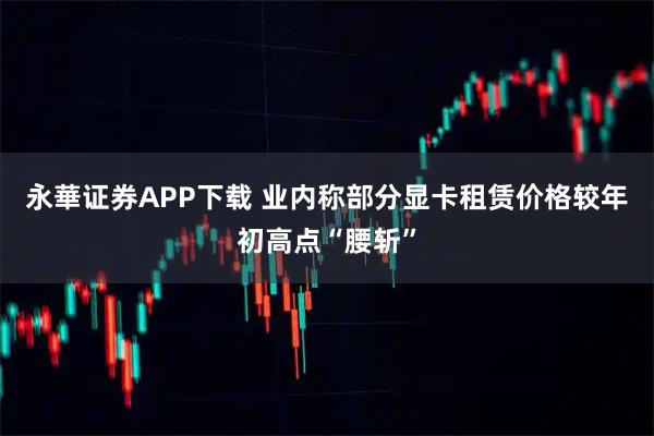 永華证券APP下载 业内称部分显卡租赁价格较年初高点“腰斩”