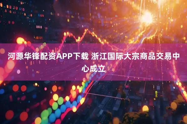 河源华锋配资APP下载 浙江国际大宗商品交易中心成立