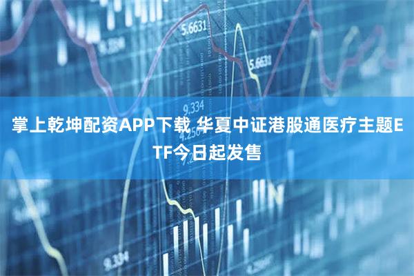 掌上乾坤配资APP下载 华夏中证港股通医疗主题ETF今日起发售