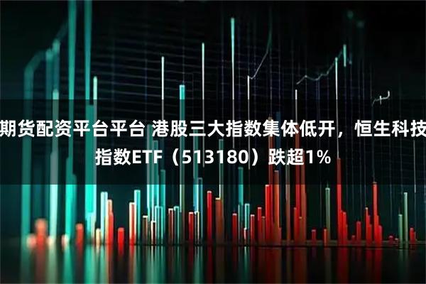 期货配资平台平台 港股三大指数集体低开，恒生科技指数ETF（513180）跌超1%