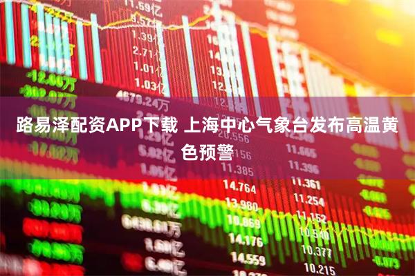 路易泽配资APP下载 上海中心气象台发布高温黄色预警