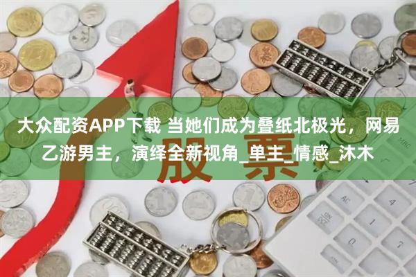 大众配资APP下载 当她们成为叠纸北极光，网易乙游男主，演绎全新视角_单主_情感_沐木