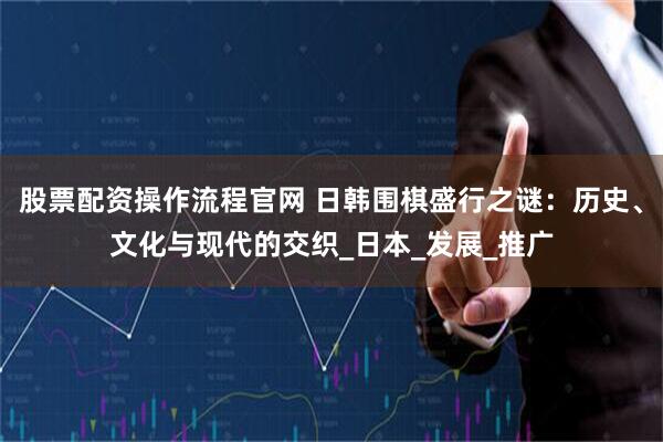 股票配资操作流程官网 日韩围棋盛行之谜：历史、文化与现代的交织_日本_发展_推广