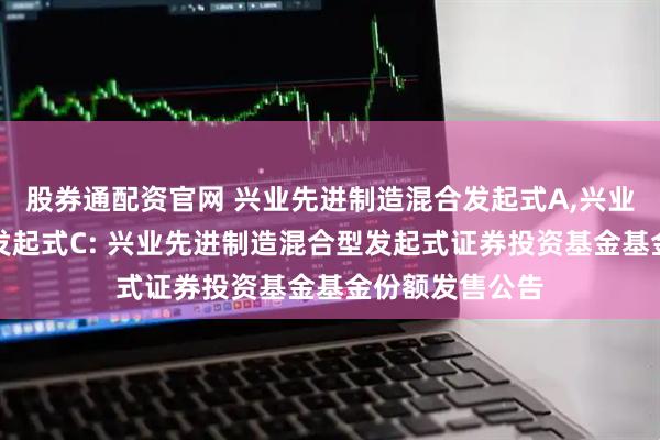 股券通配资官网 兴业先进制造混合发起式A,兴业先进制造混合发起式C: 兴业先进制造混合型发起式证券投资基金基金份额发售公告