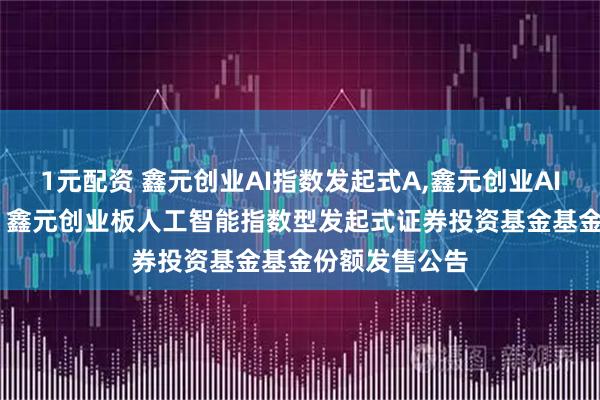 1元配资 鑫元创业AI指数发起式A,鑫元创业AI指数发起式C: 鑫元创业板人工智能指数型发起式证券投资基金基金份额发售公告
