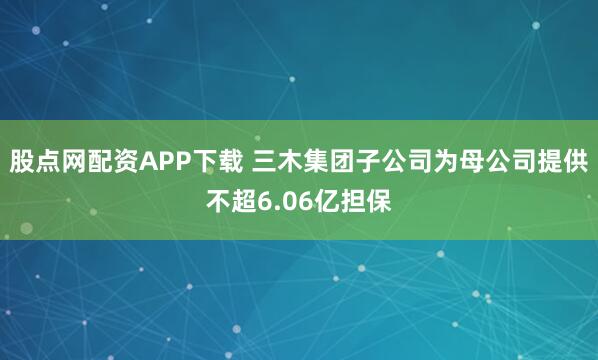 股点网配资APP下载 三木集团子公司为母公司提供不超6.06亿担保