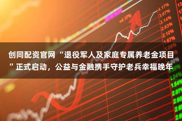 创同配资官网 “退役军人及家庭专属养老金项目”正式启动，公益与金融携手守护老兵幸福晚年