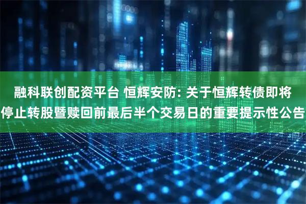融科联创配资平台 恒辉安防: 关于恒辉转债即将停止转股暨赎回前最后半个交易日的重要提示性公告