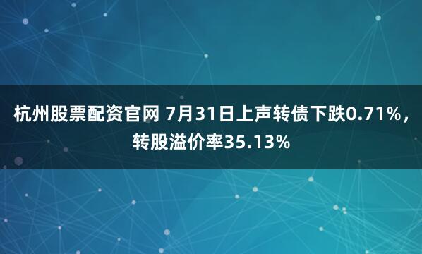 杭州股票配资官网 7月31日上声转债下跌0.71%,转股溢价率35.13%