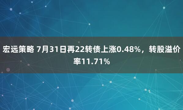 宏远策略 7月31日再22转债上涨0.48%,转股溢价率11.71%
