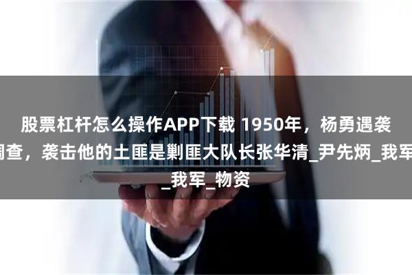 股票杠杆怎么操作APP下载 1950年，杨勇遇袭，经调查，袭击他的土匪是剿匪大队长张华清_尹先炳_我军_物资