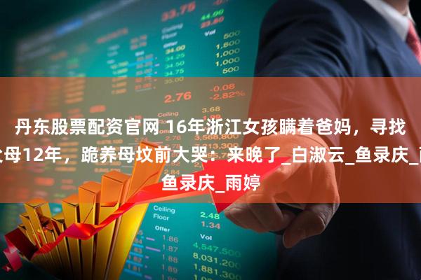 丹东股票配资官网 16年浙江女孩瞒着爸妈，寻找养父母12年，跪养母坟前大哭：来晚了_白淑云_鱼录庆_雨婷