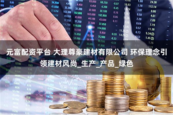 元富配资平台 大理尊豪建材有限公司 环保理念引领建材风尚_生产_产品_绿色