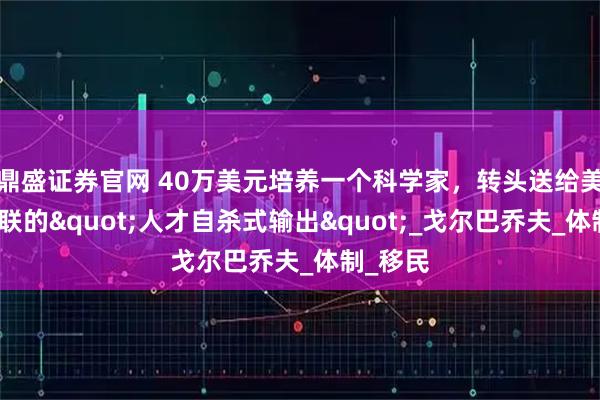 鼎盛证券官网 40万美元培养一个科学家,转头送给美国!苏联的"人才自杀式输出"_戈尔巴乔夫_体制_移民