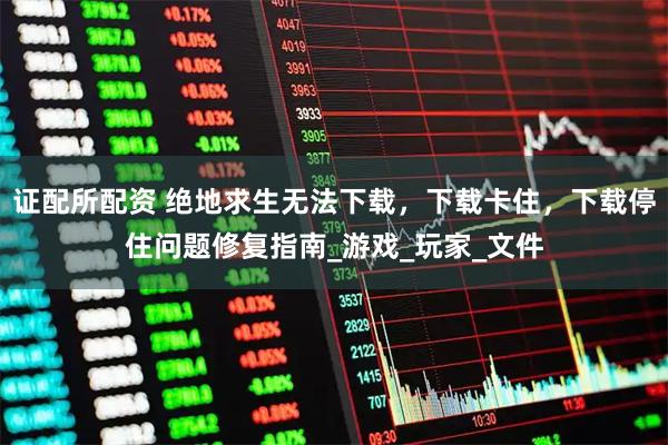 证配所配资 绝地求生无法下载，下载卡住，下载停住问题修复指南_游戏_玩家_文件