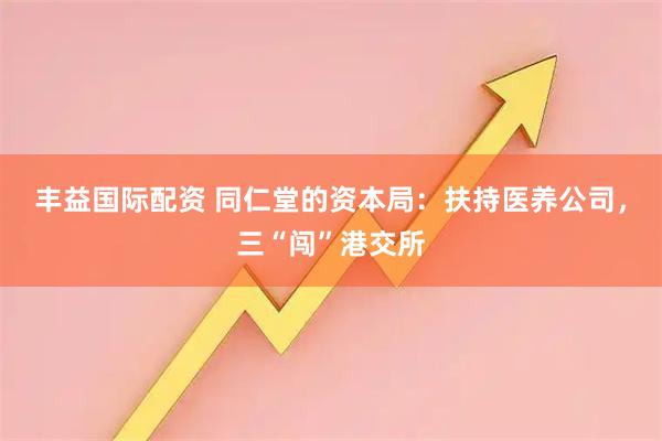丰益国际配资 同仁堂的资本局:扶持医养公司,三“闯”港交所