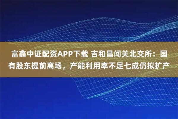 富鑫中证配资APP下载 吉和昌闯关北交所:国有股东提前离场,产能利用率不足七成仍拟扩产