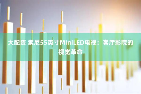 大配资 索尼55英寸MiniLED电视：客厅影院的视觉革命