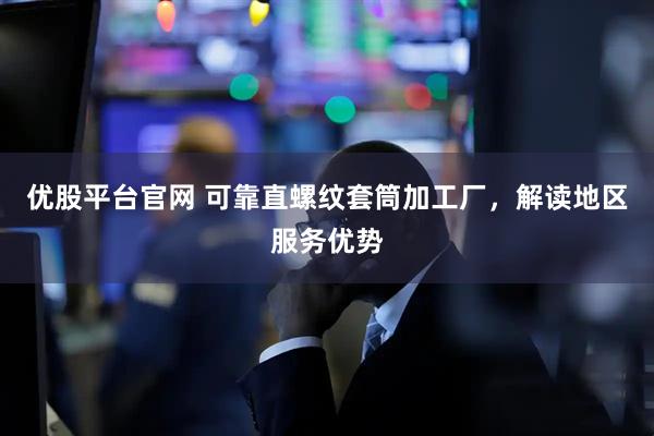 优股平台官网 可靠直螺纹套筒加工厂，解读地区服务优势